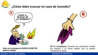 SEGURIDAD - SALUD - MEDIO AMBIENTE BRIGADAS DE EMERGENCIA
¿Cómo debo evacuar en caso de incendio?
No te compliques. Durante una evacuación quítate
los zapatos y no lleves objetos que te puedan
entorpecer la salida.
Ante una emergencia NUNCA DUDE EN
DAR EL AVISO.
 