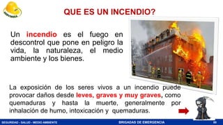 SEGURIDAD - SALUD - MEDIO AMBIENTE BRIGADAS DE EMERGENCIA
QUE ES UN INCENDIO?
Un incendio es el fuego en
descontrol que pone en peligro la
vida, la naturaleza, el medio
ambiente y los bienes.
89
La exposición de los seres vivos a un incendio puede
provocar daños desde leves, graves y muy graves, como
quemaduras y hasta la muerte, generalmente por
inhalación de humo, intoxicación y quemaduras.
 