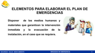 SEGURIDAD - SALUD - MEDIO AMBIENTE BRIGADAS DE EMERGENCIA
ELEMENTOS PARA ELABORAR EL PLAN DE
EMERGENCIAS
Disponer de los medios humanos y
materiales que garanticen la intervención
inmediata y la evacuación de la
instalación, en el caso que se requiera.
9
 