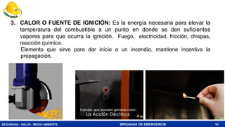 SEGURIDAD - SALUD - MEDIO AMBIENTE BRIGADAS DE EMERGENCIA 93
3. CALOR O FUENTE DE IGNICIÓN: Es la energía necesaria para elevar la
temperatura del combustible a un punto en donde se den suficientes
vapores para que ocurra la ignición. Fuego, electricidad, fricción, chispas,
reacción química.
Elemento que sirve para dar inicio a un incendio, mantiene incentiva la
propagación.
 