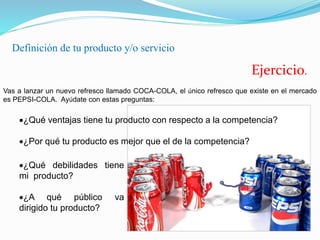 Definición de tu producto y/o servicio
Ejercicio.
Vas a lanzar un nuevo refresco llamado COCA-COLA, el único refresco que existe en el mercado
es PEPSI-COLA. Ayúdate con estas preguntas:
¿Qué ventajas tiene tu producto con respecto a la competencia?
¿Por qué tu producto es mejor que el de la competencia?
¿Qué debilidades tiene
mi producto?
¿A qué público va
dirigido tu producto?
 