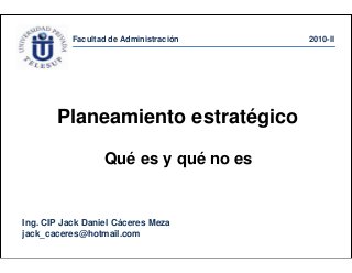 Facultad de Administración 2010-II
Ing. CIP Jack Daniel Cáceres Meza
jack_caceres@hotmail.com
Planeamiento estratégico
Qué es y qué no es
 