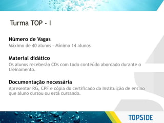 Turma TOP - I
Número de Vagas
Máximo de 40 alunos – Mínimo 14 alunos
Material didático
Os alunos receberão CDs com todo conteúdo abordado durante o
treinamento.
Documentação necessária
Apresentar RG, CPF e cópia do certificado da Instituição de ensino
que aluno cursou ou está cursando.
 
