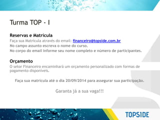Turma TOP - I
Reservas e Matrícula
Faça sua Matrícula através do email: financeiro@topside.com.br
No campo assunto escreva o nome do curso.
No corpo do email informe seu nome completo e número de participantes.
Orçamento
O setor Financeiro encaminhará um orçamento personalizado com formas de
pagamento disponíveis.
Faça sua matrícula até o dia 20/09/2014 para assegurar sua participação.
Garanta já a sua vaga!!!
 