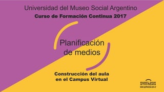 Universidad del Museo Social Argentino
Planificación
de medios
Construcción del aula
en el Campus Virtual
Curso de Formación Continua 2017
 
