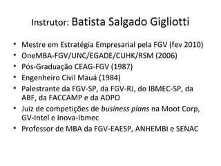 Instrutor: Batista Salgado Gigliotti
• Mestre em Estratégia Empresarial pela FGV (fev 2010)
• OneMBA-FGV/UNC/EGADE/CUHK/RSM (2006)
• Pós-Graduação CEAG-FGV (1987)
• Engenheiro Civil Mauá (1984)
• Palestrante da FGV-SP, da FGV-RJ, do IBMEC-SP, da
ABF, da FACCAMP e da ADPO
• Juiz de competições de business plans na Moot Corp,
GV-Intel e Inova-Ibmec
• Professor de MBA da FGV-EAESP, ANHEMBI e SENAC
 