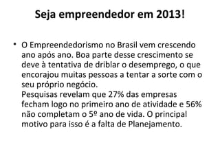 Seja empreendedor em 2013!
• O Empreendedorismo no Brasil vem crescendo
ano após ano. Boa parte desse crescimento se
deve à tentativa de driblar o desemprego, o que
encorajou muitas pessoas a tentar a sorte com o
seu próprio negócio.
Pesquisas revelam que 27% das empresas
fecham logo no primeiro ano de atividade e 56%
não completam o 5º ano de vida. O principal
motivo para isso é a falta de Planejamento.
 