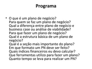 Programa
• O que é um plano de negócio?
Para quem se faz um plano de negócio?
Qual a diferença entre plano de negócio e
business case ou análise de viabilidade?
Para que fazer um plano de negócio?
Qual é a estrutura básica de um plano de
negócio?
Qual é a seção mais importante do plano?
Em que formato um PN deve ser feito?
Quais índices financeiros eu devo calcular?
Que ferramentas utilizo para fazer um plano?
Quanto tempo se leva para realizar um PN?
 