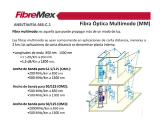 Fibra multimodo: es aquella que puede propagar más de un modo de luz.
Las fibras multimodo se usan comúnmente en aplicaciones de corta distancia, menores a
2 km; las aplicaciones de corta distancia se denominan planta interna.
•Longitudes de onda 850 nm 1300 nm
•3.5 dB/Km a 850 nm.
•1.5 dB/Km a 1300 nm.
Ancho de banda para 62.5/125 (OM1):
•200 MHz/km a 850 nm
•500 MHz/km a 1300 nm
Ancho de banda para 50/125 (OM2):
•500 MHz/km a 850 nm
•500 MHz/km a 1300 nm
Ancho de banda para 50/125 (OM3):
•2000MHz/km a 850 nm
•500 MHz/km a 1300 nm
Fibra Óptica Multimodo (MM)ANSI/TIA/EIA-568-C.3
 