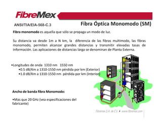 Fibra monomodo es aquella que sólo se propaga un modo de luz.
Su distancia va desde 1m a N km, la diferencia de las fibras multimodo, las fibras
monomodo, permiten alcanzar grandes distancias y transmitir elevadas tasas de
Información. Las aplicaciones de distancias larga se denominan de Planta Externa.
Ancho de banda fibra Monomodo:
•Mas que 20 GHz (vea especificaciones del
fabricante)
Fibra Óptica Monomodo (SM)
•Longitudes de onda 1310 nm 1550 nm
•0.5 dB/Km a 1310-1550 nm pérdida por km (Exterior)
•1.0 dB/Km a 1310-1550 nm pérdida por km (Interior)
ANSI/TIA/EIA-568-C.3
 