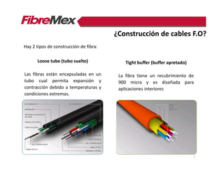 Hay 2 tipos de construcción de fibra:
Tight buffer (buffer apretado)
La fibra tiene un recubrimiento de
900 micra y es diseñada para
aplicaciones interiores
Loose tube (tubo suelto)
Las fibras están encapsuladas en un
tubo cual permita expansión y
contracción debido a temperaturas y
condiciones extremas.
¿Construcción de cables F.O?
 