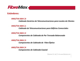 ANSI/TIA-568-C.0
Cableado Genérico de Telecomunicaciones para Locales de Clientes
ANSI/TIA-568-C.1
Cableado de Telecomunicaciones para Edificios Comerciales
ANSI/TIA-568-C.2
Componentes de Cableado de Par Trenzado Balanceado
ANSI/TIA-568-C.3
Componentes de Cableado de Fibra Óptica
ANSI/TIA-568-C.4
Componentes de Cableado Coaxial
Estándares:
 