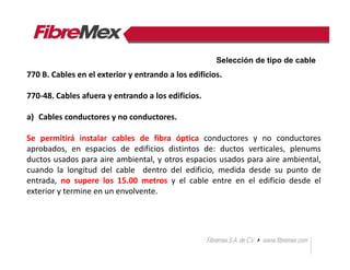 770 B. Cables en el exterior y entrando a los edificios.
770-48. Cables afuera y entrando a los edificios.
a) Cables conductores y no conductores.
Se permitirá instalar cables de fibra óptica conductores y no conductores
aprobados, en espacios de edificios distintos de: ductos verticales, plenums
ductos usados para aire ambiental, y otros espacios usados para aire ambiental,
cuando la longitud del cable dentro del edificio, medida desde su punto de
entrada, no supere los 15.00 metros y el cable entre en el edificio desde el
exterior y termine en un envolvente.
Selección de tipo de cable
 