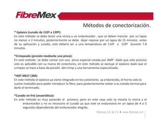 * Epóxico (curado de 110º a 120º):
En este método se debe tener una resina y un endurecedor , que se deben mezclar por un lapso
no menor a 2 minutos, posteriormente se debe dejar reposar por un lapso de 15 minutos antes
de su aplicación y curado, este deberá ser a una temperatura de 110º a 120º durante 7-8
minutos.
*Crimpeado (presión mediante una pinza):
En este método se debe contar con una pinza especial creada por AMP dado que este proceso
solo es aplicable con su marca de conectores, en este método se excluye el epóxico dado que el
crimpeo se hace a base de presión del crimp y una herramienta especializada.
*HOT MELT (3M):
En este método el epóxico ya viene integrado en los conectores ya endurecido, el horno solo lo
vuelve maleable para poder introducir la fibra, para posteriormente volver a su estado normal para
darle el terminado.
*Curado en frió (anaeróbico):
En este método es muy parecido al primero, pero en este caso solo se mezcla la resina y el
endurecedor y no es necesario el curado ya que este se endurecerá en un lapso de 4 o 5
segundos dependiendo del endurecedor elegido.
Métodos de conectorización.
 