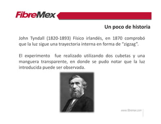 Un poco de historia
John Tyndall (1820-1893) Físico irlandés, en 1870 comprobó
que la luz sigue una trayectoria interna en forma de “zigzag”.
El experimento fue realizado utilizando dos cubetas y una
manguera transparente, en donde se pudo notar que la luz
introducida puede ser observada.
 