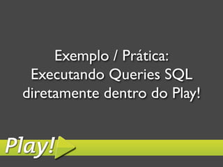 Exemplo / Prática:	

 Executando Queries SQL
diretamente dentro do Play!	

 
