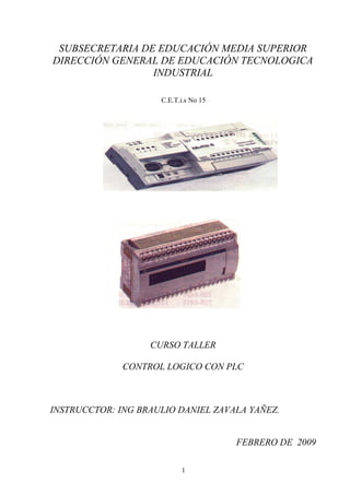 SUBSECRETARIA DE EDUCACIÓN MEDIA SUPERIOR 
DIRECCIÓN GENERAL DE EDUCACIÓN TECNOLOGICA 
INDUSTRIAL 
C.E.T.i.s No 15 
CURSO TALLER 
CONTROL LOGICO CON PLC 
INSTRUCCTOR: ING BRAULIO DANIEL ZAVALA YAÑEZ. 
FEBRERO DE 2009 
1 
 