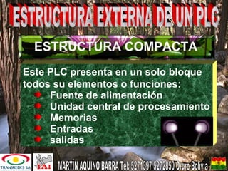 ESTRUCTURA COMPACTA
Este PLC presenta en un solo bloque
todos su elementos o funciones:
Fuente de alimentación
Unidad central de procesamiento
Memorias
Entradas
salidas
 