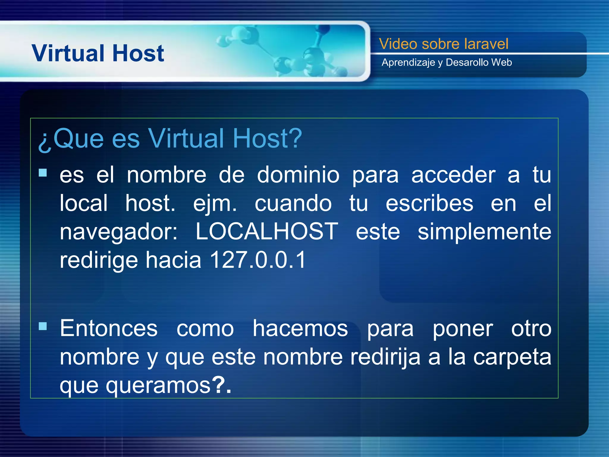 Virtual Host
¿Que es Virtual Host?
 es el nombre de dominio para acceder a tu
local host. ejm. cuando tu escribes en el
navegador: LOCALHOST este simplemente
redirige hacia 127.0.0.1
 Entonces como hacemos para poner otro
nombre y que este nombre redirija a la carpeta
que queramos?.
Video sobre laravel
Aprendizaje y Desarollo Web
 