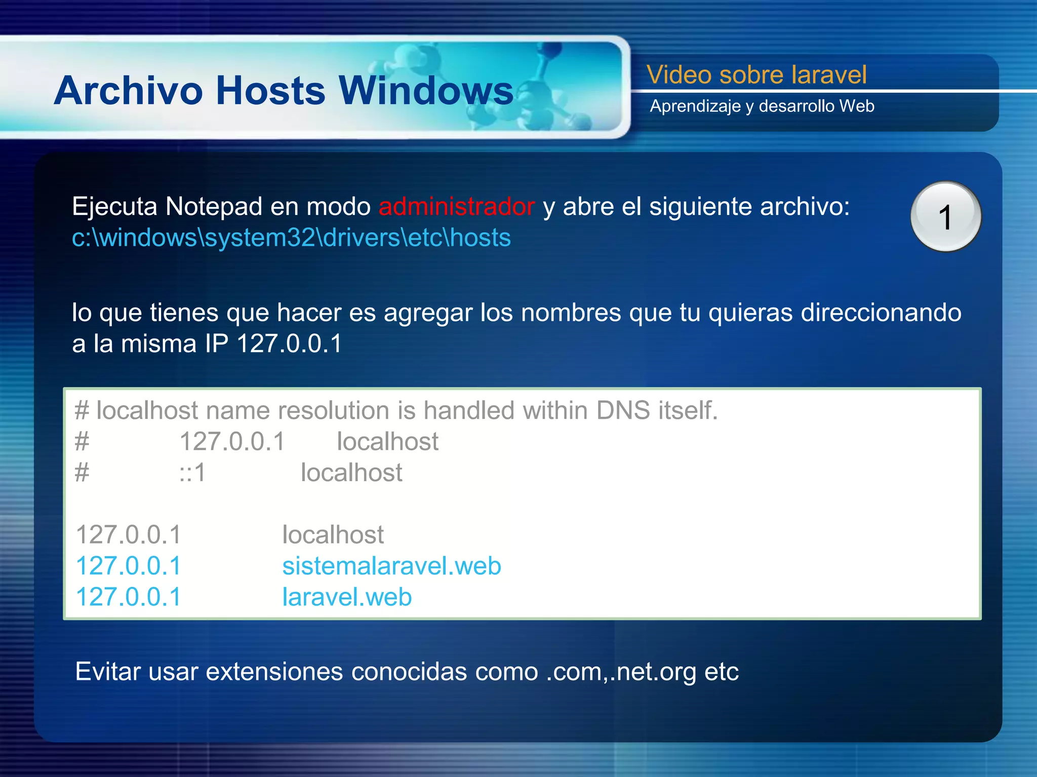 Archivo Hosts Windows
Video sobre laravel
Aprendizaje y desarrollo Web
Ejecuta Notepad en modo administrador y abre el siguiente archivo:
c:windowssystem32driversetchosts
1
lo que tienes que hacer es agregar los nombres que tu quieras direccionando
a la misma IP 127.0.0.1
# localhost name resolution is handled within DNS itself.
# 127.0.0.1 localhost
# ::1 localhost
127.0.0.1 localhost
127.0.0.1 sistemalaravel.web
127.0.0.1 laravel.web
Evitar usar extensiones conocidas como .com,.net.org etc
 