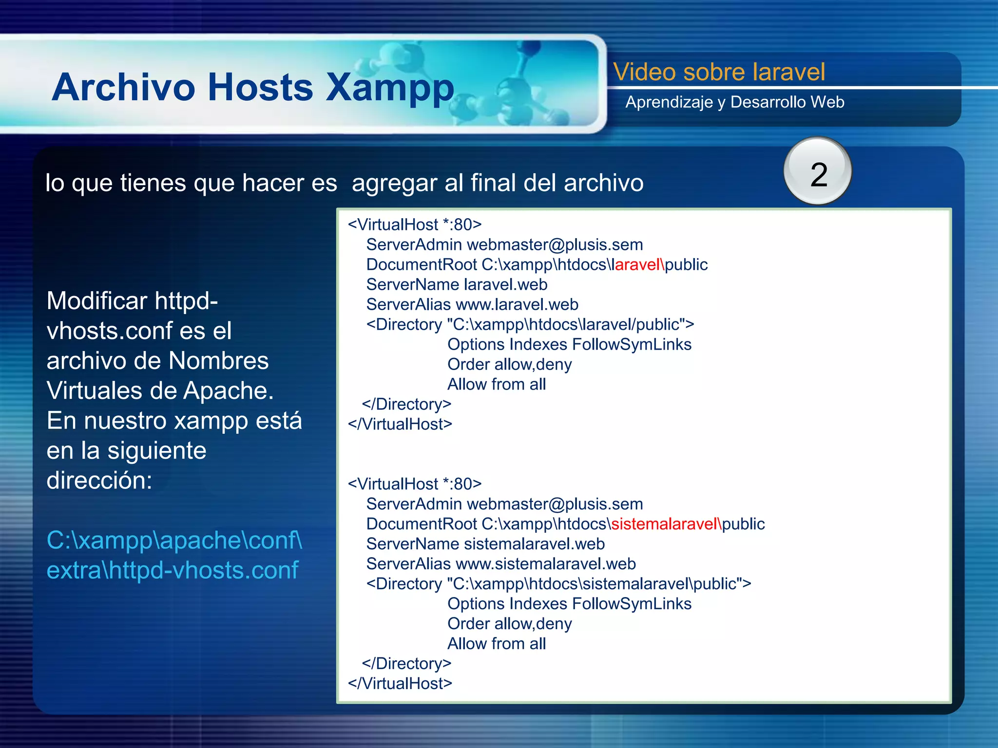 Archivo Hosts Xampp
Video sobre laravel
Aprendizaje y Desarrollo Web
Modificar httpd-
vhosts.conf es el
archivo de Nombres
Virtuales de Apache.
En nuestro xampp está
en la siguiente
dirección:
C:xamppapacheconf
extrahttpd-vhosts.conf
2lo que tienes que hacer es agregar al final del archivo
<VirtualHost *:80>
ServerAdmin webmaster@plusis.sem
DocumentRoot C:xampphtdocslaravelpublic
ServerName laravel.web
ServerAlias www.laravel.web
<Directory "C:xampphtdocslaravel/public">
Options Indexes FollowSymLinks
Order allow,deny
Allow from all
</Directory>
</VirtualHost>
<VirtualHost *:80>
ServerAdmin webmaster@plusis.sem
DocumentRoot C:xampphtdocssistemalaravelpublic
ServerName sistemalaravel.web
ServerAlias www.sistemalaravel.web
<Directory "C:xampphtdocssistemalaravelpublic">
Options Indexes FollowSymLinks
Order allow,deny
Allow from all
</Directory>
</VirtualHost>
 