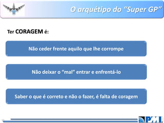 O arquétipo do “Super GP” 
13 
Ter CORAGEMé: 
Não ceder frente aquilo que lhe corrompe 
Não deixar o “mal” entrar e enfrentá-lo 
Saber o que é correto e não o fazer, é falta de coragem  