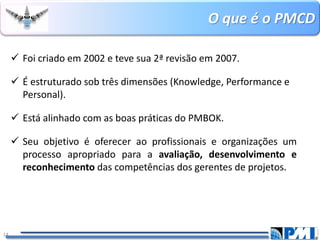 O que é o PMCD 
14 
Foi criado em 2002 e teve sua 2ª revisão em 2007. 
É estruturado sob três dimensões (Knowledge, Performance e Personal). 
Está alinhado com as boas práticas do PMBOK. 
Seuobjetivoéofereceraoprofissionaiseorganizaçõesumprocessoapropriadoparaaavaliação,desenvolvimentoereconhecimentodascompetênciasdosgerentesdeprojetos.  