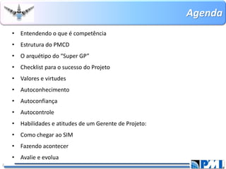 Agenda 
•Entendendo o que é competência 
•Estrutura do PMCD 
•O arquétipo do “Super GP” 
•Checklistpara o sucesso do Projeto 
•Valores e virtudes 
•Autoconhecimento 
•Autoconfiança 
•Autocontrole 
•Habilidades e atitudes de um Gerente de Projeto: 
•Como chegar ao SIM 
•Fazendo acontecer 
•Avalie e evolua 
2 
 