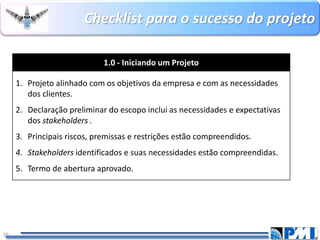 Checklistpara o sucesso do projeto 
20 
1.0 -Iniciando um Projeto 
1.Projeto alinhadocom os objetivos da empresa e com as necessidades dos clientes. 
2.Declaração preliminardo escopo inclui as necessidades e expectativas dos stakeholders. 
3.Principais riscos, premissas e restrições estão compreendidos. 
4.Stakeholdersidentificados e suas necessidades estão compreendidas. 
5.Termo de abertura aprovado.  