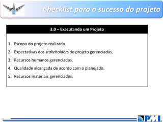 Checklistpara o sucesso do projeto 
22 
3.0 –Executando um Projeto 
1.Escopo do projeto realizado. 
2.Expectativas dos stakeholdersdoprojeto gerenciadas. 
3.Recursos humanos gerenciados. 
4.Qualidade alcançada de acordo com o planejado. 
5.Recursos materiais gerenciados.  