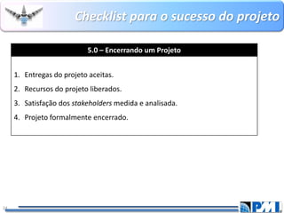 Checklistpara o sucesso do projeto 
24 
5.0 –Encerrando um Projeto 
1.Entregas do projeto aceitas. 
2.Recursos do projeto liberados. 
3.Satisfação dos stakeholdersmedida e analisada. 
4.Projeto formalmente encerrado.  