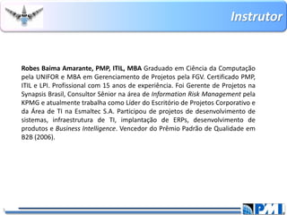 Instrutor 
3 
RobesBaimaAmarante,PMP,ITIL,MBAGraduadoemCiênciadaComputaçãopelaUNIFOReMBAemGerenciamentodeProjetospelaFGV.CertificadoPMP, ITILeLPI.Profissionalcom15anosdeexperiência.FoiGerentedeProjetosnaSynapsisBrasil,ConsultorSêniornaáreadeInformationRiskManagementpelaKPMGeatualmentetrabalhacomoLíderdoEscritóriodeProjetosCorporativoedaÁreadeTInaEsmaltecS.A.Participoudeprojetosdedesenvolvimentodesistemas,infraestruturadeTI,implantaçãodeERPs,desenvolvimentodeprodutoseBusinessIntelligence.VencedordoPrêmioPadrãodeQualidadeemB2B(2006).  