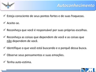 Autoconhecimento 
30 
Esteja consciente de seus pontos fortes e de suas fraquezas. 
Aceite-se. 
Reconheça que você é responsável por suas próprias escolhas. 
Reconheça as coisas que dependem de você e as coisas que nãodependem de você. 
Identifique o que você está buscando e o porquê dessa busca. 
Observe seus pensamentos e suas emoções. 
Tenha auto-estima.  