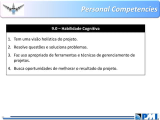 PersonalCompetencies 
36 
9.0 –Habilidade Cognitiva 
1.Tem uma visão holística do projeto. 
2.Resolve questões e soluciona problemas. 
3.Faz uso apropriado de ferramentas e técnicas de gerenciamento de projetos. 
4.Busca oportunidades de melhorar o resultado do projeto.  