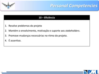 PersonalCompetencies 
37 
10 –Eficiência 
1.Resolve problemas do projeto 
2.Mantém o envolvimento, motivação e suporte aos stakeholders. 
3.Promove mudanças necessárias no ritmo do projeto. 
4.É assertivo.  