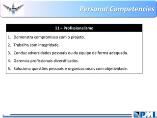 PersonalCompetencies 
38 
11 –Profissionalismo 
1.Demonstra compromisso com o projeto. 
2.Trabalha com integridade. 
3.Conduz adversidades pessoais ou da equipe de forma adequada. 
4.Gerencia profissionais diversificados. 
5.Soluciona questões pessoais e organizacionais com objetividade.  
