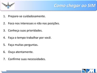 Como chegar ao SIM 
41 
1.Prepare-se cuidadosamente. 
2.Foco nos interesses e não nas posições. 
3.Conheça suas prioridades. 
4.Faça o tempo trabalhar por você. 
5.Faça muitas perguntas. 
6.Ouça atentamente. 
7.Confirme suas necessidades.  