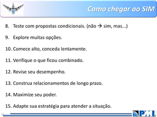 Como chegar ao SIM 
42 
8.Teste com propostas condicionais. (não sim, mas...) 
9.Explore muitas opções. 
10.Comece alto, conceda lentamente. 
11.Verifique o que ficou combinado. 
12.Revise seu desempenho. 
13.Construa relacionamentos de longo prazo. 
14.Maximize seu poder. 
15.Adapte sua estratégia para atender a situação.  