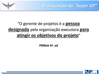 O arquétipo do “Super GP” 
9 
“O gerente de projetos é a pessoa designadapela organização executora para atingir os objetivos do projeto” 
PMBok4ª. ed  