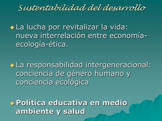 Sustentabilidad del desarrollo

 Lalucha por revitalizar la vida:
 nueva interrelación entre economía-
 ecología-ética.

 Laresponsabilidad intergeneracional:
 conciencia de género humano y
 conciencia ecológica

 Política
        educativa en medio
 ambiente y salud
 