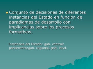  Conjunto de decisiones de diferentes
 instancias del Estado en función de
 paradigmas de desarrollo con
 implicancias sobre los procesos
 formativos.

 Instancias del Estado: gob. central;
 parlamento;gob. regional, gob. local.
 