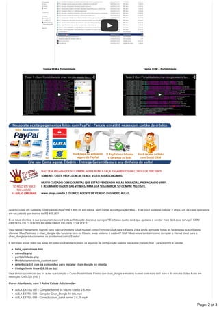 Testes SEM a Portabilidade
Teste 1 ­ Sem Portabiliadade chan dongle elastix fu…
Testes COM a Portabilidade
Teste 2 Com Portabiliadade chan dongle elastix fun…
Quanto custa um Gateway GSM para 4 chips? R$ 1.600,00 em média, sem contar a configuração! Mas... E se você pudesse colocar 4 chips, um de cada operadora
em seu elastix por menos de R$ 400,00?
E os seus clientes, o que pensariam de você e da sofisticação dos seus serviços? E o baixo custo, será que ajudaria a vender mais fácil esse serviço? COM
CERTEZA OS CLIENTES FICARÃO MAIS FELIZES COM VOCÊ!
Veja nesse Treinamento Rápido para colocar modens GSM Huawei como Troncos GSM para o Elastix 2.4 e ainda aproveite todas as facilidades que o Elastix
oferece. Mas Pedroso, o chan_dongle não funciona bem no Elastix, esse sistema é estável? SIM! Mostramos também como compilar o Kernel Ideal para o
chan_dongle e solucionamos os problemas com o Elastix!
E tem mais ainda! Além das aulas em video você ainda receberá os arquivos de configuração usados nas aulas ( Versão final ) para imprimir e estudar.
lista_operadoras.htm
consulta.php
portabilidade.php
Modelo extensions_custom.conf
referência txt com os comandos para instalar chan dongle no elastix
Código fonte linux­2.6.39.tar.bz2
Veja abaixo o conteúdo das 14 aulas que compõe o Curso Portabilidade Elastix com chan_dongle e modens huawei com mais de 1 hora e 40 minutos Video Aulas em
resolução 1280x720 ( HD )
Curso Atualizado, com 3 Aulas Extras Adicionadas
AULA EXTRA 097 ­ Compilar kernel 64 bits no Elastix 2.4.mp4
AULA EXTRA 098 ­ Compilar Chan_Dongle 64 bits.mp4
AULA EXTRA 098 ­ Correção chan_dahdi kernel 2.6.29.mp4
Conteúdo Programático / Grade Curricular: Page: 2 of 3
 