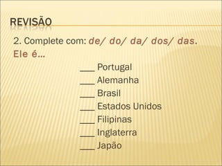 2. Complete com: de/ do/ da/ dos/ das.
Ele é…
               ___ Portugal
               ___ Alemanha
               ___ Brasil
               ___ Estados Unidos
               ___ Filipinas
               ___ Inglaterra
               ___ Japão
 