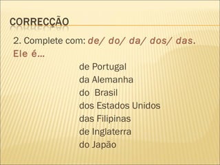 2. Complete com: de/ do/ da/ dos/ das.
Ele é…
               de Portugal
               da Alemanha
               do Brasil
               dos Estados Unidos
               das Filipinas
               de Inglaterra
               do Japão
 