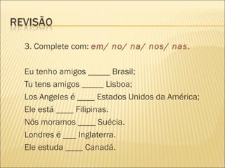 3. Complete com: em/ no/ na/ nos/ nas.

Eu tenho amigos _____ Brasil;
Tu tens amigos _____ Lisboa;
Los Angeles é ____ Estados Unidos da América;
Ele está ____ Filipinas.
Nós moramos ____ Suécia.
Londres é ___ Inglaterra.
Ele estuda ____ Canadá.
 