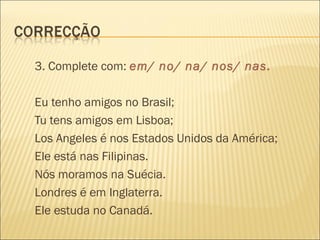 3. Complete com: em/ no/ na/ nos/ nas.

Eu tenho amigos no Brasil;
Tu tens amigos em Lisboa;
Los Angeles é nos Estados Unidos da América;
Ele está nas Filipinas.
Nós moramos na Suécia.
Londres é em Inglaterra.
Ele estuda no Canadá.
 
