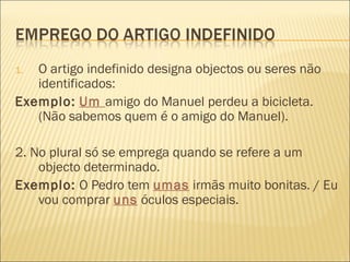 1. O artigo indefinido designa objectos ou seres não
   identificados:
Exemplo: Um amigo do Manuel perdeu a bicicleta.
   (Não sabemos quem é o amigo do Manuel).

2. No plural só se emprega quando se refere a um
    objecto determinado.
Exemplo: O Pedro tem umas irmãs muito bonitas. / Eu
    vou comprar uns óculos especiais.
 