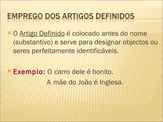    O Artigo Definido é colocado antes do nome
    (substantivo) e serve para designar objectos ou
    seres perfeitamente identificáveis.

   Exemplo: O carro dele é bonito.
             A mãe do João é Inglesa.
 