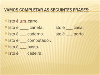  Isto é um carro.
 Isto é ____ caneta.    Isto é ___ casa.
 Isto é ___ caderno.    Isto é ___ porta.
 Isto é ___ computador.

 Isto é ___ pasta.

 Isto é ___ cadeira.
 