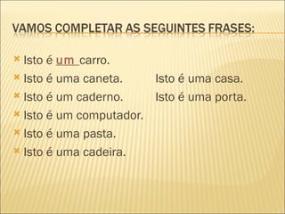  Isto é um carro.
 Isto é uma caneta.    Isto é uma casa.
 Isto é um caderno.    Isto é uma porta.
 Isto é um computador.

 Isto é uma pasta.

 Isto é uma cadeira.
 